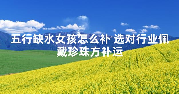 五行缺水女孩怎么补 选对行业佩戴珍珠方补运